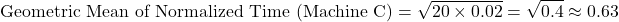 \[\text{Geometric Mean of Normalized Time (Machine C)} = \sqrt{20 \times 0.02} = \sqrt{0.4} \approx 0.63\]