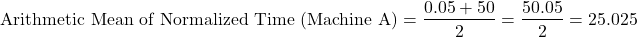\[\text{Arithmetic Mean of Normalized Time (Machine A)} = \frac{0.05 + 50}{2} = \frac{50.05}{2} = 25.025\]