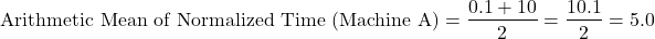 \[\text{Arithmetic Mean of Normalized Time (Machine A)} = \frac{0.1 + 10}{2} = \frac{10.1}{2} = 5.0\]